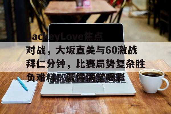 爱游戏官网JackeyLove焦点对战，大坂直美与60激战拜仁分钟，比赛局势复杂胜负难料！赢得满堂喝彩的简单介绍
